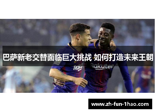 巴萨新老交替面临巨大挑战 如何打造未来王朝 巴萨新老交替面临巨大挑战 如何打造未来王朝