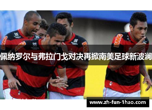 佩纳罗尔与弗拉门戈对决再掀南美足球新波澜 佩纳罗尔与弗拉门戈对决再掀南美足球新波澜